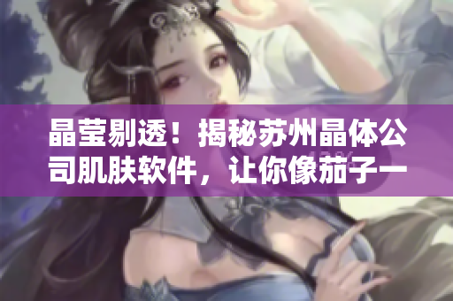 晶莹剔透！揭秘苏州晶体公司肌肤软件，让你像茄子一样无限美丽！
