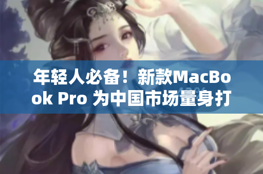 年轻人必备！新款MacBook Pro 为中国市场量身打造的革命性电脑