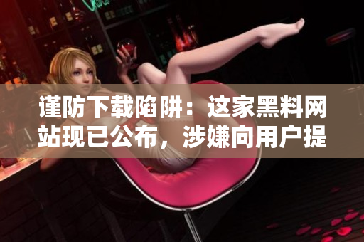 谨防下载陷阱：这家黑料网站现已公布，涉嫌向用户提供危害软件！