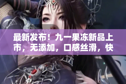 最新发布！九一果冻新品上市，无添加，口感丝滑，快来品尝吧！