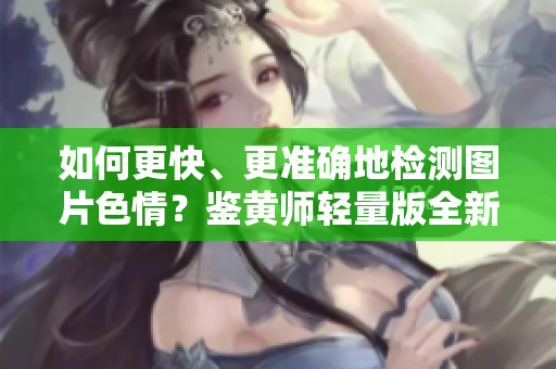 如何更快、更准确地检测图片色情？鉴黄师轻量版全新升级！
