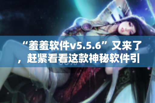 “羞羞软件v5.5.6”又来了，赶紧看看这款神秘软件引爆了哪些新玩法！