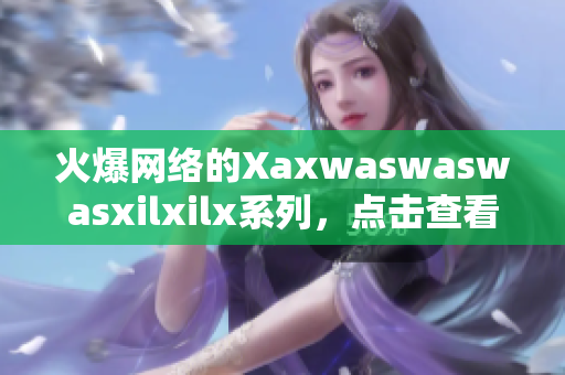 火爆网络的Xaxwaswaswasxilxilx系列，点击查看最新动态！