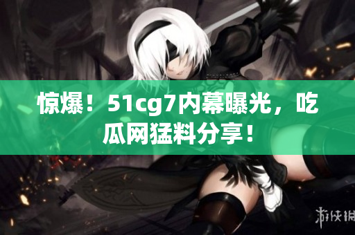 惊爆！51cg7内幕曝光，吃瓜网猛料分享！