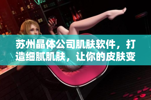 苏州晶体公司肌肤软件，打造细腻肌肤，让你的皮肤变得贴贴嫩嫩！