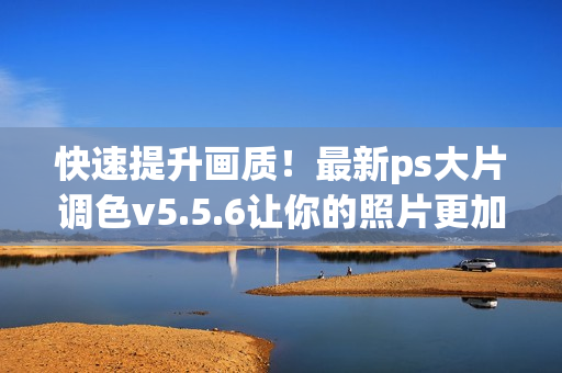 快速提升画质！最新ps大片调色v5.5.6让你的照片更加绚丽多彩