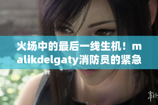 火场中的最后一线生机！malikdelgaty消防员的紧急呼救
