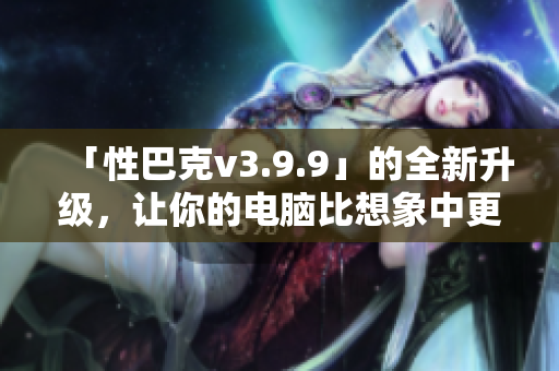 「性巴克v3.9.9」的全新升级，让你的电脑比想象中更「性」能十足！