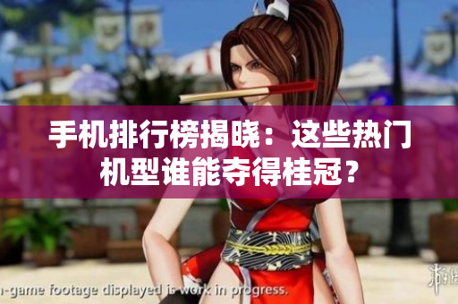手机排行榜揭晓：这些热门机型谁能夺得桂冠？