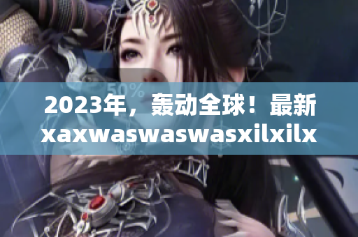 2023年，轰动全球！最新xaxwaswaswasxilxilx报道！