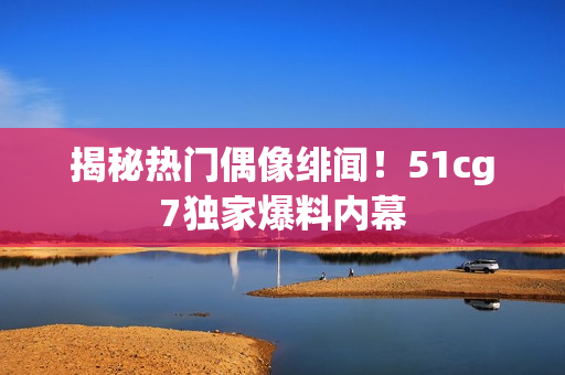 揭秘热门偶像绯闻！51cg7独家爆料内幕