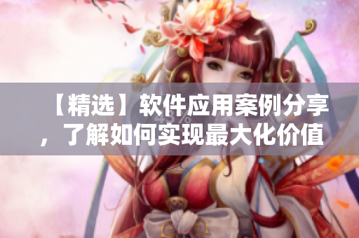 【精选】软件应用案例分享，了解如何实现最大化价值提升！