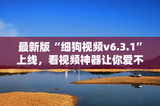 最新版“细狗视频v6.3.1”上线，看视频神器让你爱不释手！