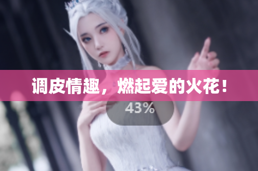 调皮情趣，燃起爱的火花！