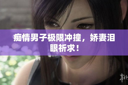 痴情男子极限冲撞，娇妻泪眼祈求！