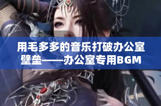 用毛多多的音乐打破办公室壁垒——办公室专用BGM推荐