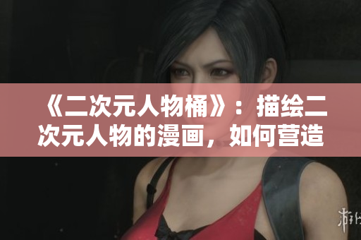 《二次元人物桶》：描绘二次元人物的漫画，如何营造真实感？