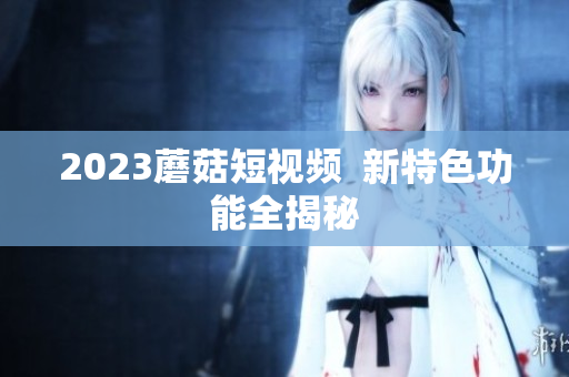 2023蘑菇短视频  新特色功能全揭秘