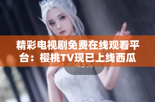 精彩电视剧免费在线观看平台：樱桃TV现已上线西瓜视频