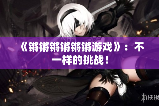 《锵锵锵锵锵锵游戏》：不一样的挑战！