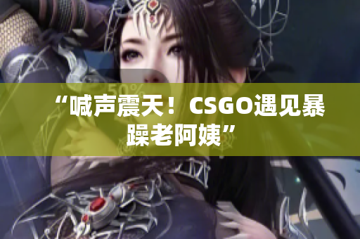 “喊声震天！CSGO遇见暴躁老阿姨”