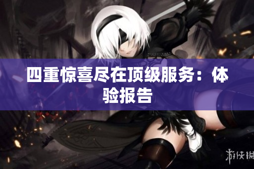 四重惊喜尽在顶级服务：体验报告