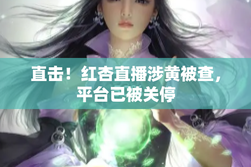 直击！红杏直播涉黄被查，平台已被关停