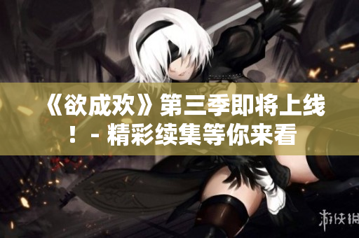 《欲成欢》第三季即将上线！- 精彩续集等你来看