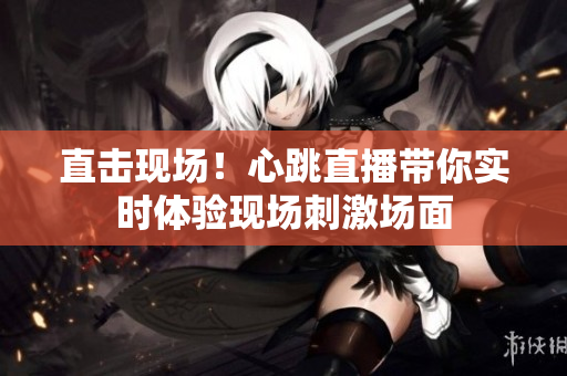 直击现场！心跳直播带你实时体验现场刺激场面