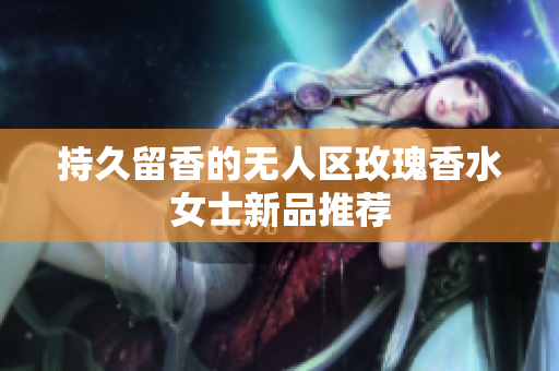 持久留香的无人区玫瑰香水女士新品推荐