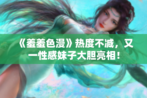 《羞羞色漫》热度不减，又一性感妹子大胆亮相！