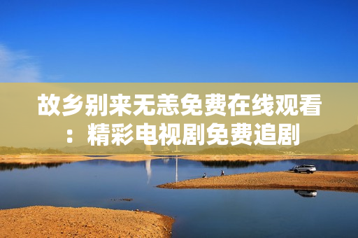 故乡别来无恙免费在线观看：精彩电视剧免费追剧