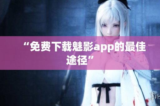 “免费下载魅影app的最佳途径”
