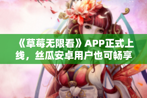 《草莓无限看》APP正式上线，丝瓜安卓用户也可畅享！