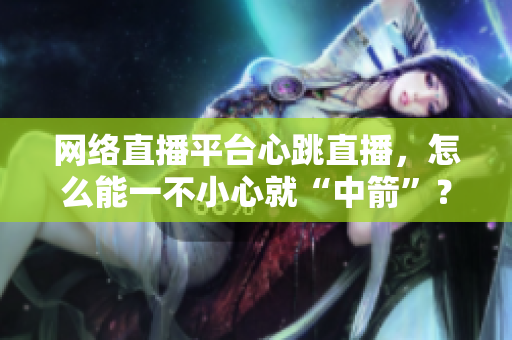网络直播平台心跳直播，怎么能一不小心就“中箭”？