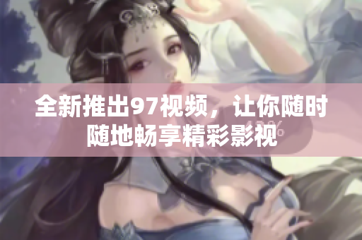 全新推出97视频，让你随时随地畅享精彩影视