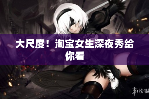 大尺度！淘宝女生深夜秀给你看