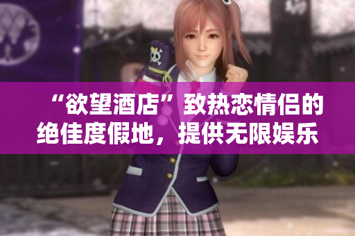 “欲望酒店”致热恋情侣的绝佳度假地，提供无限娱乐与浪漫体验