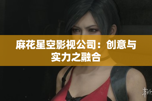 麻花星空影视公司：创意与实力之融合