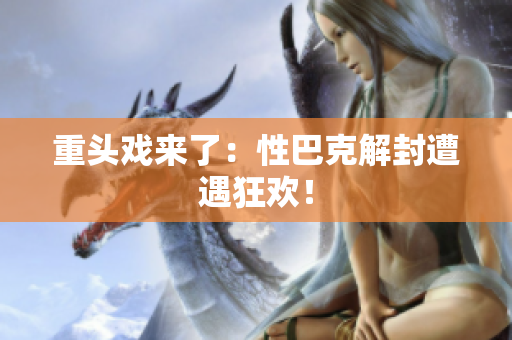 重头戏来了：性巴克解封遭遇狂欢！