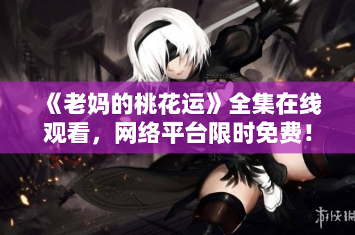 《老妈的桃花运》全集在线观看，网络平台限时免费！