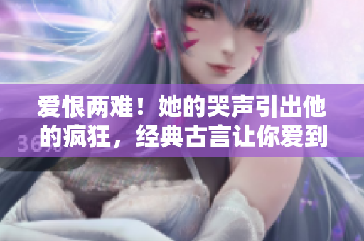 爱恨两难！她的哭声引出他的疯狂，经典古言让你爱到肝胆俱裂！