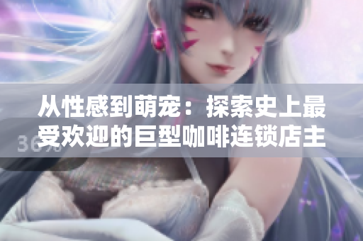 从性感到萌宠：探索史上最受欢迎的巨型咖啡连锁店主题设计