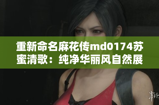 重新命名麻花传md0174苏蜜清歌：纯净华丽风自然展现