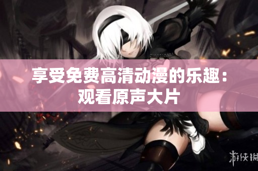 享受免费高清动漫的乐趣：观看原声大片