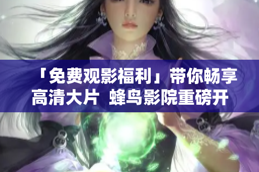 「免费观影福利」带你畅享高清大片  蜂鸟影院重磅开启