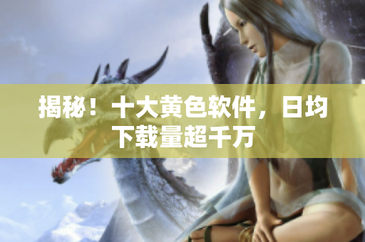 揭秘！十大黄色软件，日均下载量超千万