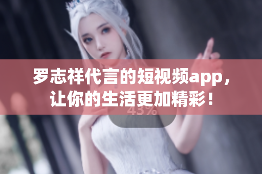 罗志祥代言的短视频app，让你的生活更加精彩！