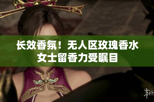 长效香氛！无人区玫瑰香水女士留香力受瞩目