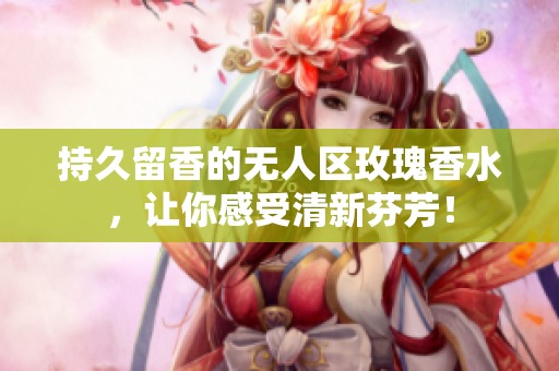 持久留香的无人区玫瑰香水，让你感受清新芬芳！